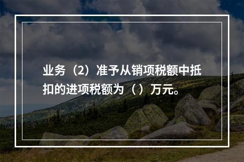 业务（2）准予从销项税额中抵扣的进项税额为（	）万元。