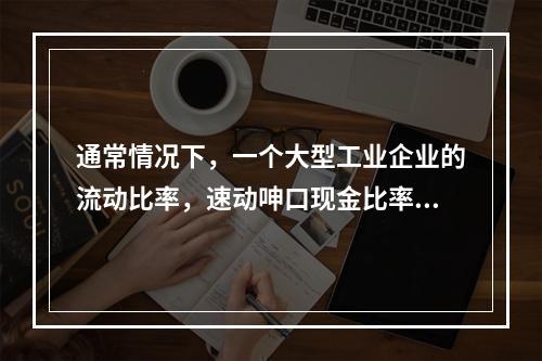 通常情况下，一个大型工业企业的流动比率，速动呻口现金比率的关