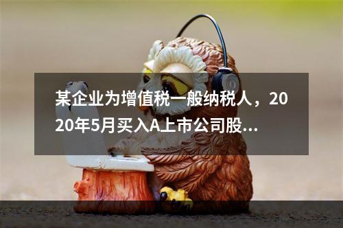 某企业为增值税一般纳税人，2020年5月买入A上市公司股票，