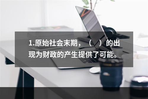 1.原始社会末期，（　）的出现为财政的产生提供了可能。