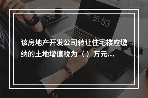 该房地产开发公司转让住宅楼应缴纳的土地增值税为（	）万元。