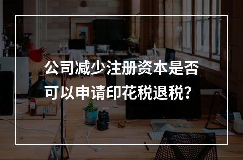 公司减少注册资本是否可以申请印花税退税？