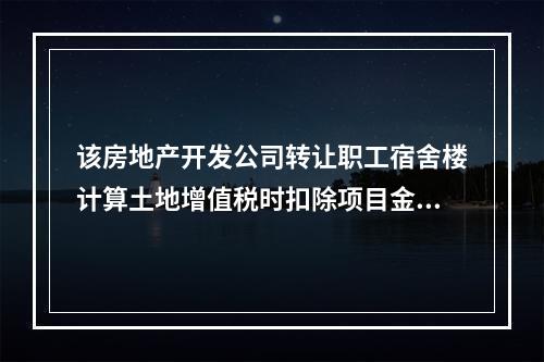 该房地产开发公司转让职工宿舍楼计算土地增值税时扣除项目金额为