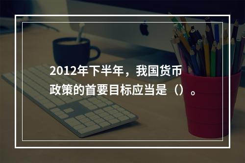 2012年下半年，我国货币政策的首要目标应当是（）。