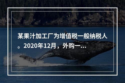 某果汁加工厂为增值税一般纳税人。2020年12月，外购一批免