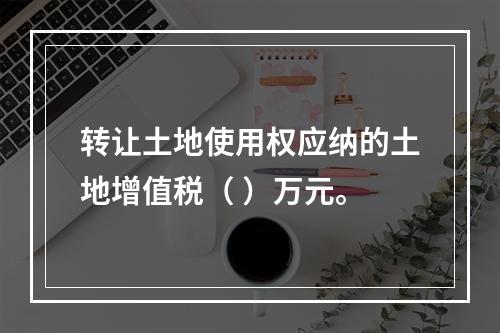 转让土地使用权应纳的土地增值税（	）万元。