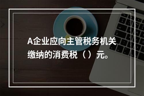 A企业应向主管税务机关缴纳的消费税（	）元。