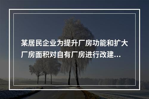 某居民企业为提升厂房功能和扩大厂房面积对自有厂房进行改建，该