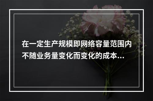 在一定生产规模即网络容量范围内不随业务量变化而变化的成本是（