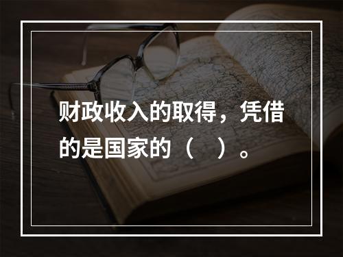 财政收入的取得，凭借的是国家的（　）。