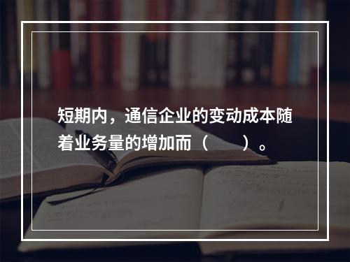 短期内，通信企业的变动成本随着业务量的增加而（　　）。