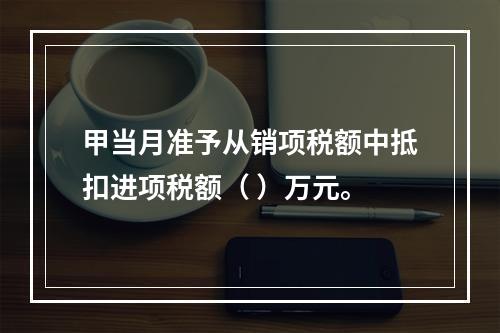 甲当月准予从销项税额中抵扣进项税额（	）万元。