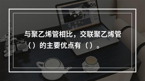 与聚乙烯管相比，交联聚乙烯管（ ）的主要优点有（ ）。