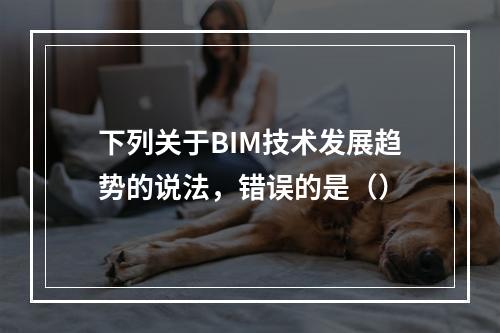 下列关于BIM技术发展趋势的说法，错误的是（）