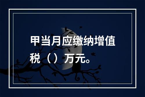 甲当月应缴纳增值税（	）万元。