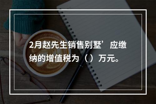 2月赵先生销售别墅’应缴纳的增值税为（	）万元。