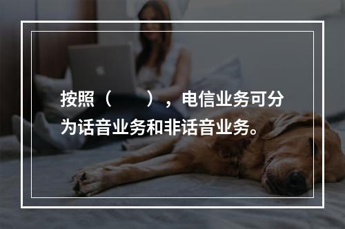 按照（　　），电信业务可分为话音业务和非话音业务。