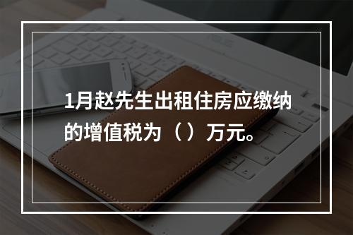 1月赵先生出租住房应缴纳的增值税为（	）万元。