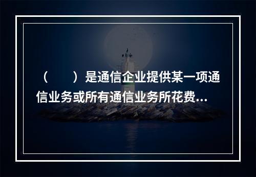 （　　）是通信企业提供某一项通信业务或所有通信业务所花费的成