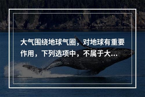 大气围绕地球气圈，对地球有重要作用，下列选项中，不属于大气作