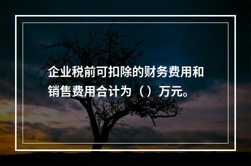 企业税前可扣除的财务费用和销售费用合计为（	）万元。