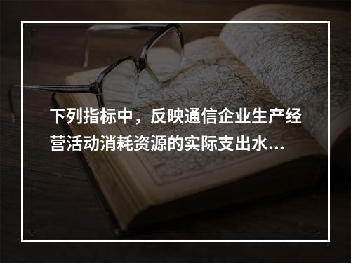 下列指标中，反映通信企业生产经营活动消耗资源的实际支出水平的