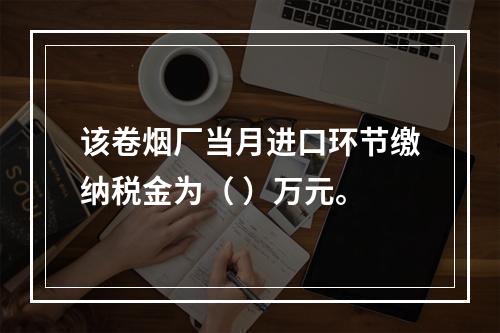 该卷烟厂当月进口环节缴纳税金为（	）万元。