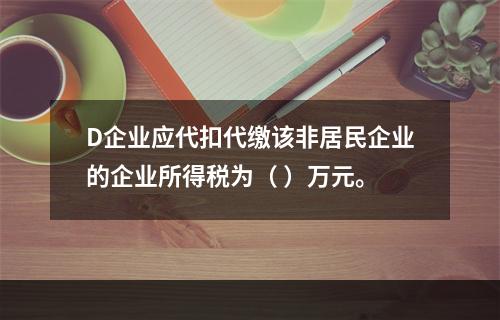 D企业应代扣代缴该非居民企业的企业所得税为（	）万元。