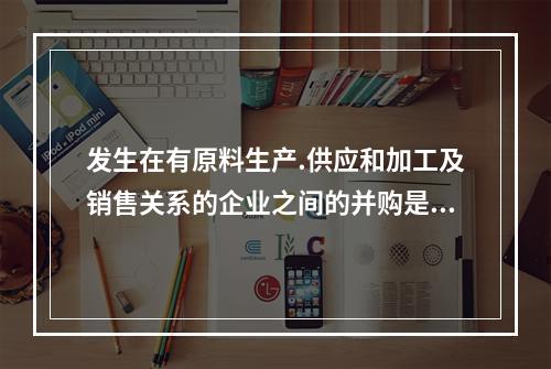 发生在有原料生产.供应和加工及销售关系的企业之间的并购是()