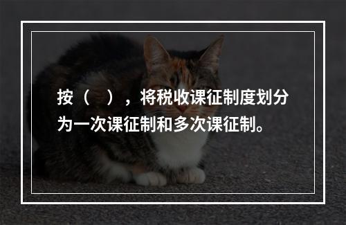 按（　），将税收课征制度划分为一次课征制和多次课征制。