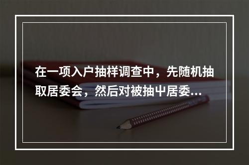 在一项入户抽样调查中，先随机抽取居委会，然后对被抽屮居委会的