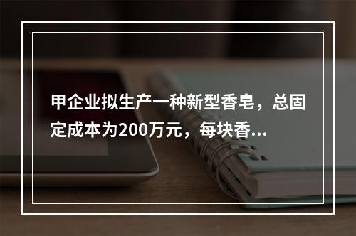 甲企业拟生产一种新型香皂，总固定成本为200万元，每块香皂