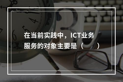 在当前实践中，ICT业务服务的对象主要是（　　）