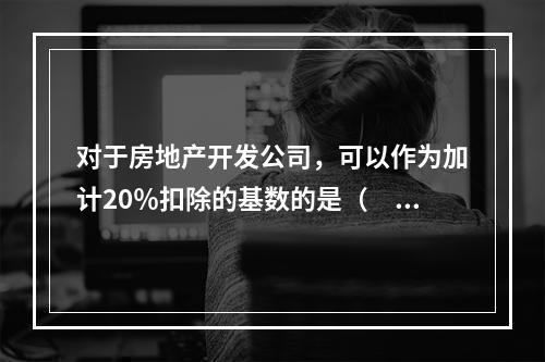 对于房地产开发公司，可以作为加计20％扣除的基数的是（　）。