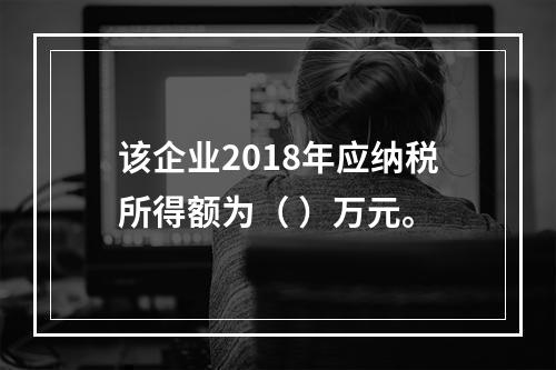 该企业2018年应纳税所得额为（	）万元。