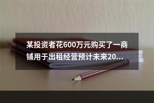 某投资者花600万元购买了一商铺用于出租经营预计未来20年的