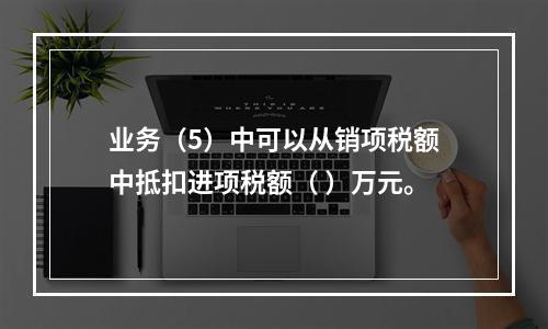 业务（5）中可以从销项税额中抵扣进项税额（	）万元。