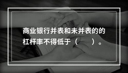 商业银行并表和未并表的的杠杆率不得低于（　　）。