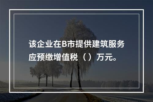 该企业在B市提供建筑服务应预缴增值税（	）万元。