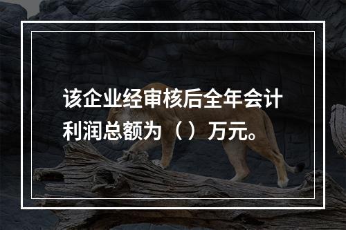 该企业经审核后全年会计利润总额为（	）万元。