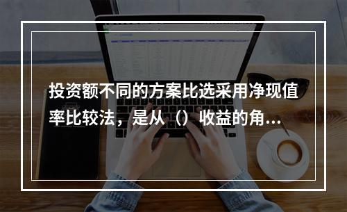 投资额不同的方案比选采用净现值率比较法，是从（）收益的角度进