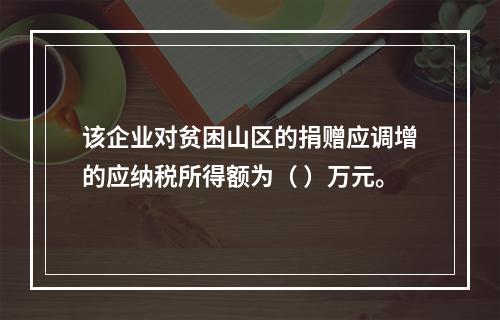 该企业对贫困山区的捐赠应调增的应纳税所得额为（	）万元。