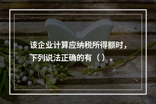 该企业计算应纳税所得额时，下列说法正确的有（	）。