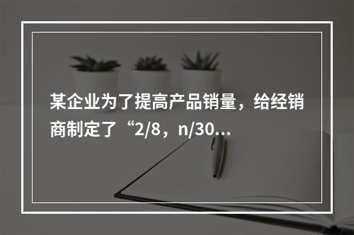 某企业为了提高产品销量，给经销商制定了“2/8，n/30”