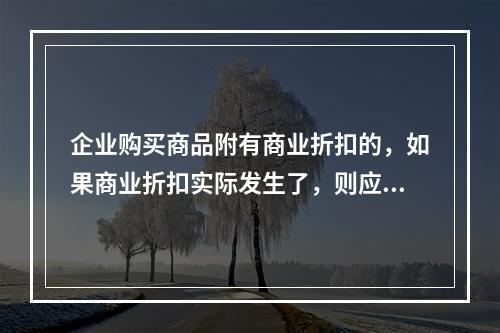 企业购买商品附有商业折扣的，如果商业折扣实际发生了，则应按扣