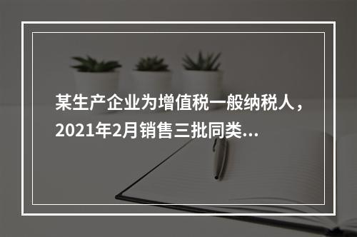 某生产企业为增值税一般纳税人，2021年2月销售三批同类型的