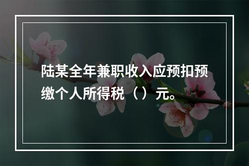 陆某全年兼职收入应预扣预缴个人所得税（	）元。