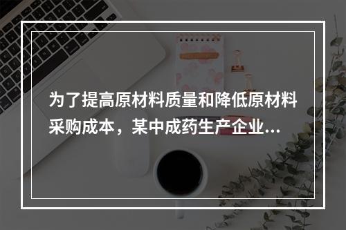 为了提高原材料质量和降低原材料采购成本，某中成药生产企业投