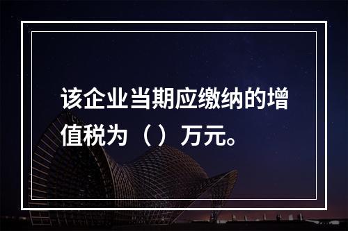 该企业当期应缴纳的增值税为（	）万元。