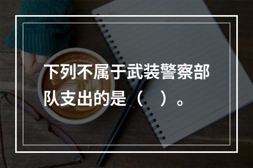 下列不属于武装警察部队支出的是（　）。